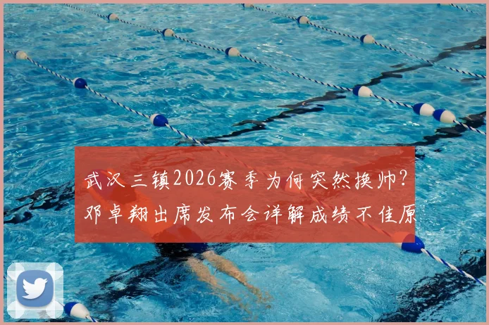 武汉三镇2026赛季为何突然换帅？邓卓翔出席发布会详解成绩不佳原因，换帅决策过程引关注