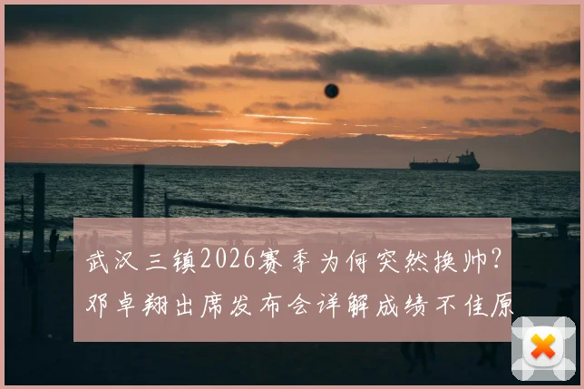 武汉三镇2026赛季为何突然换帅?邓卓翔出席发布会详解成绩不佳原因,换帅决策过程引关注