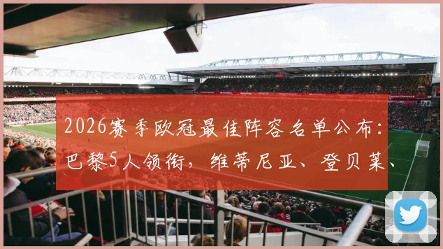 2026赛季欧冠最佳阵容名单公布：巴黎5人领衔，维蒂尼亚、登贝莱、赖斯等球星入选引发球迷热议