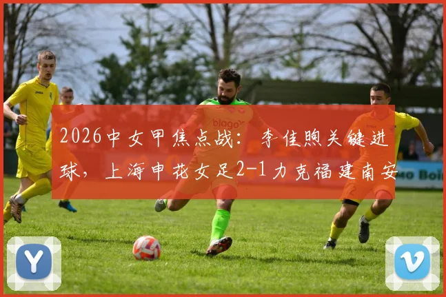 2026中女甲焦点战：李佳煦关键进球，上海申花女足2-1力克福建南安，最新战报、积分榜分析及精彩视频集锦