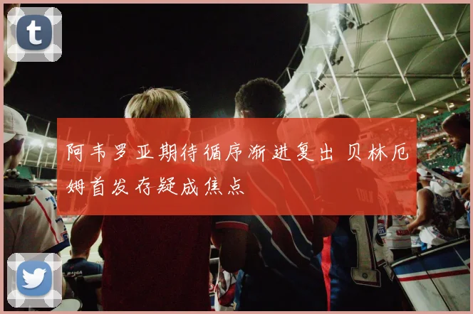 阿韦罗亚期待循序渐进复出 贝林厄姆首发存疑成焦点
