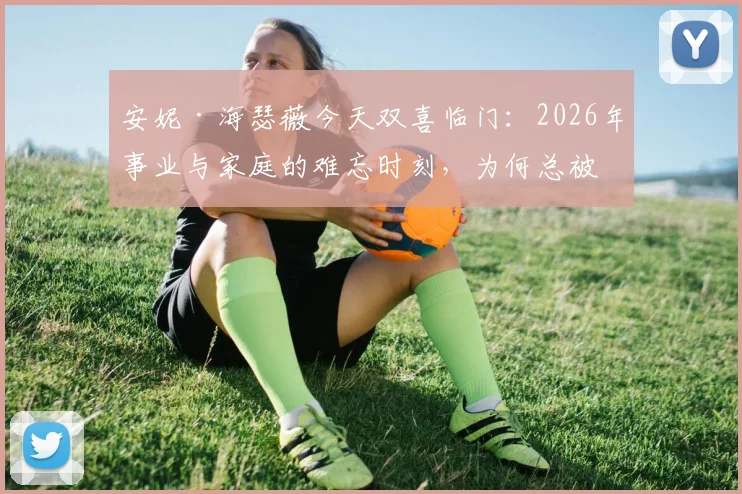 安妮·海瑟薇今天双喜临门:2026年事业与家庭的难忘时刻,为何总被热议?