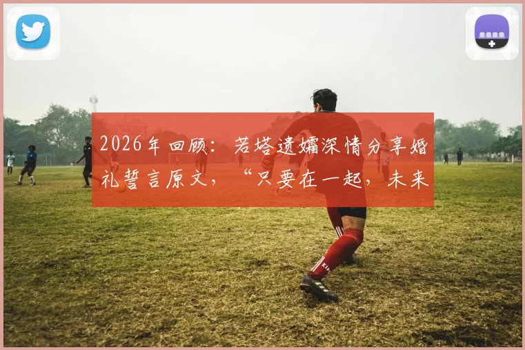 2026年回顾：若塔遗孀深情分享婚礼誓言原文，“只要在一起，未来怎样并不重要”背后的故事与近况