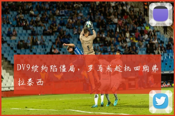 DV9续约陷僵局,罗马或趁机回购弗拉泰西