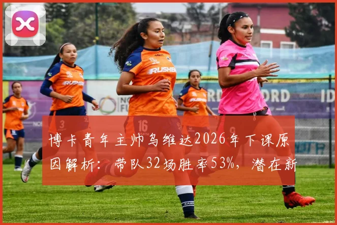 博卡青年主帅乌维达2026年下课原因解析：带队32场胜率53%，潜在新帅人选与近年换帅记录全览