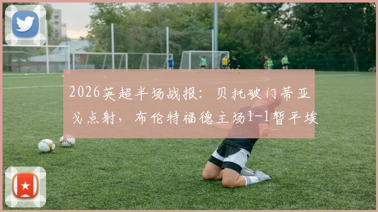 2026英超半场战报：贝托破门蒂亚戈点射，布伦特福德主场1-1暂平埃弗顿