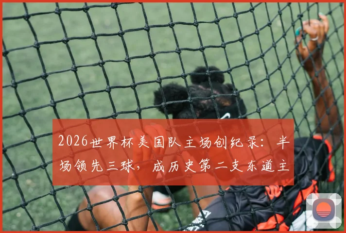 2026世界杯美国队主场创纪录：半场领先三球，成历史第二支东道主！上次是意大利