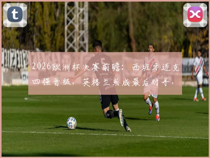 2026欧洲杯决赛前瞻：西班牙连克四强晋级，英格兰或成最后对手，赛况全解析