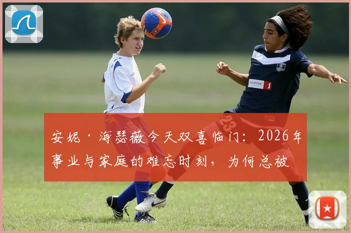安妮·海瑟薇今天双喜临门:2026年事业与家庭的难忘时刻,为何总被热议?