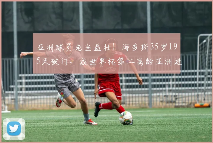 亚洲球员老当益壮!海多斯35岁195天破门,成世界杯第二高龄亚洲进球者,附历年纪录盘点