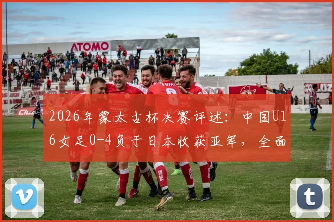 2026年蒙太古杯决赛评述：中国U16女足0-4负于日本收获亚军，全面解析比赛过程与未来青训启示