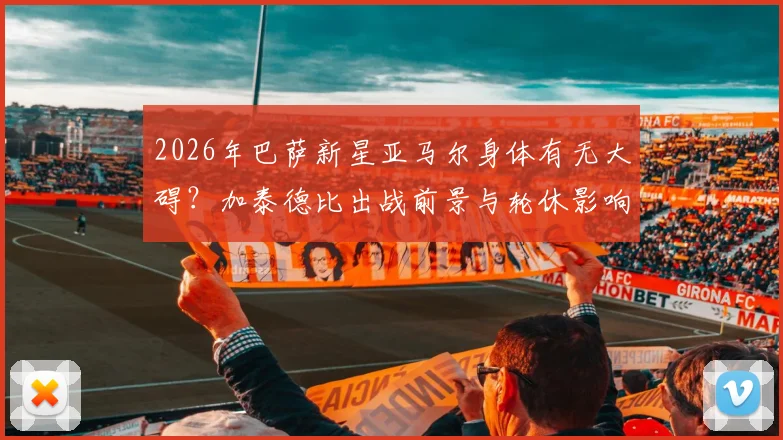 2026年巴萨新星亚马尔身体有无大碍？加泰德比出战前景与轮休影响分析