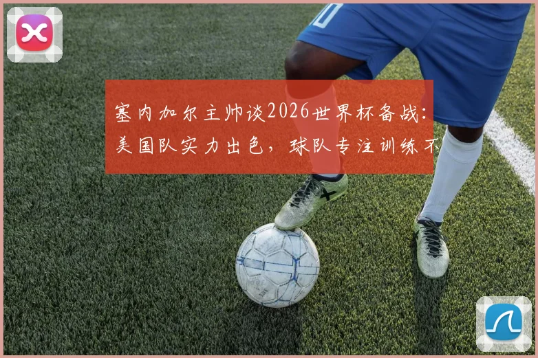 塞内加尔主帅谈2026世界杯备战：美国队实力出色，球队专注训练不谈合同，附双方比赛前景分析