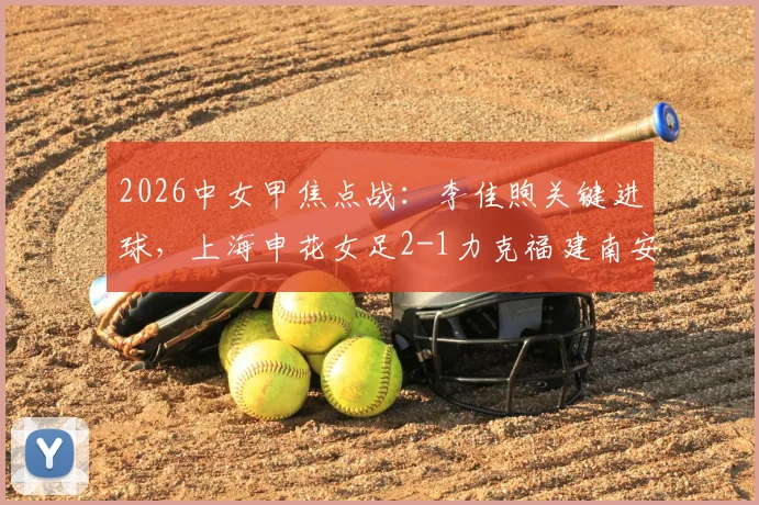 2026中女甲焦点战:李佳煦关键进球,上海申花女足2-1力克福建南安,最新战报、积分榜分析及精彩视频集锦