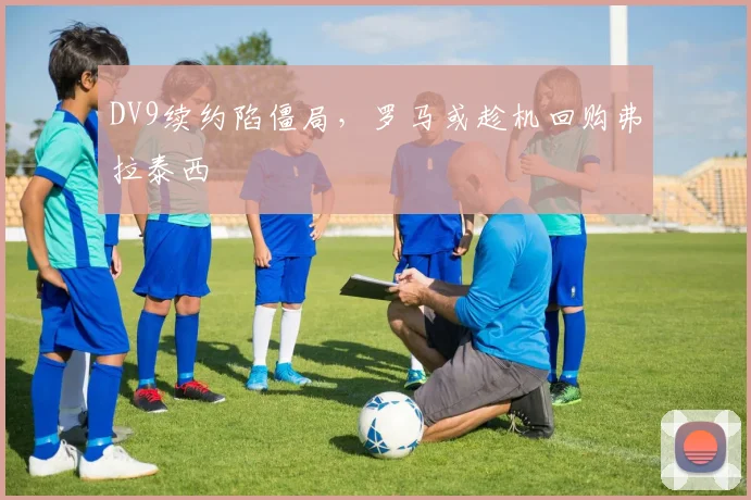 DV9续约陷僵局，罗马或趁机回购弗拉泰西