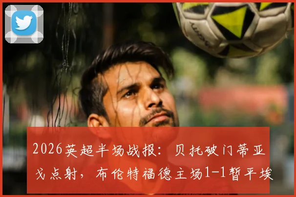 2026英超半场战报:贝托破门蒂亚戈点射,布伦特福德主场1-1暂平埃弗顿