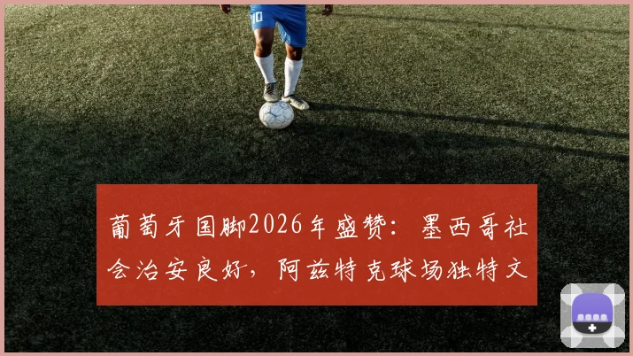 葡萄牙国脚2026年盛赞:墨西哥社会治安良好,阿兹特克球场独特文化体验与旅行指南